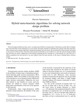 Discrete Optimization
Hybrid meta-heuristic algorithms for solving network
design problem
Hossain Poorzahedy *, Omid M. Rouhani
Institute for Transportation Studies and Research, Sharif University of Technology, P.O. Box 11365-9313, Tehran, Iran
Received 26 November 2005; accepted 21 July 2006
Available online 15 November 2006
Abstract
Network design problem has been, and is, an important problem in transportation. Following an earlier eﬀort in design-
ing a meta-heuristic search technique by an ant system, this paper attempts to hybridize this concept with other meta-heu-
ristic concepts such as genetic algorithm, simulated annealing, and tabu search. Seven hybrids have been devised and tested
on the network of Sioux Falls. It has been observed that the hybrids are more eﬀective to solve the network design problem
than the base ant system. Application of the hybrid containing all four concepts on a real network of a city with over 2
million population has also proved to be more eﬀective than the base network, in the sense of ﬁnding better solutions
sooner.
 2006 Elsevier B.V. All rights reserved.
Keywords: Transportation; Network design; Ant system; Hybrid algorithm
1. Introduction
Transportation network design problem (NDP)
is the problem of improving or expanding transpor-
tation networks under resource constraint(s). More
speciﬁcally, NDP is the problem of choosing among
a set of projects so as to optimize certain objective(s)
under resource constraint(s). Objectives are (usu-
ally) related to user beneﬁts (or costs), and con-
straints are related to various resources which
bring about such beneﬁts at the cost of the operator
of the network.
Traditionally, when origin–destination (O/D)
demand is ﬁxed (inelastic), the beneﬁts of the users
of the network is measured by the reduction of the
total travel time accrued by the choice of certain
subset of the given project set, as it is proportional
to most user transportation costs (such as monetary
travel cost) as well. Moreover, most resources
needed to materialize the decisions may be provided
by monetary budget, and hence a single budget
resource replaces all resource constraints to intro-
duce NDP as follows.
Let, N(V,A) be a network of concern with V as
the set of nodes and A the set of links. Let y be
the (row) vector of project decisions yij, where
yij = 1/0 represents the acceptance/rejection of pro-
ject link (i,j), respectively. Let, Ay be the set of pro-
ject links, and Ay1 the set of project links which are
accepted in y: Ay1 = {(i,j) 2 Ay : yij = 1}. Each pro-
ject link (i,j) has a (construction) cost Cij, and the
0377-2217/$ - see front matter  2006 Elsevier B.V. All rights reserved.
doi:10.1016/j.ejor.2006.07.038
*
Corresponding author.
E-mail address: Porzahed@sharif.edu (H. Poorzahedy).
European Journal of Operational Research 182 (2007) 578–596
www.elsevier.com/locate/ejor
 