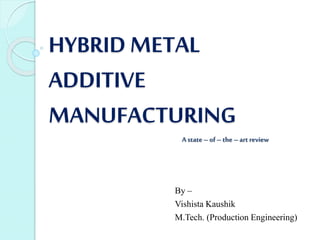 HYBRID METAL
ADDITIVE
MANUFACTURING
By –
Vishista Kaushik
M.Tech. (Production Engineering)
Astate– of–the –art review
 