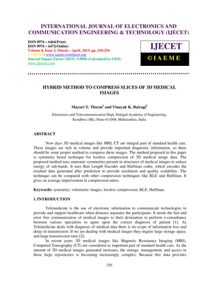 INTERNATIONAL JOURNAL OF ELECTRONICS AND
   International Journal of Electronics and Communication Engineering & Technology (IJECET), ISSN
   0976 – 6464(Print), ISSN 0976 – 6472(Online) Volume 4, Issue 2, March – April (2013), © IAEME
COMMUNICATION ENGINEERING & TECHNOLOGY (IJECET)
ISSN 0976 – 6464(Print)
ISSN 0976 – 6472(Online)
Volume 4, Issue 2, March – April, 2013, pp. 250-256
                                                                           IJECET
© IAEME: www.iaeme.com/ijecet.asp
Journal Impact Factor (2013): 5.8896 (Calculated by GISI)                ©IAEME
www.jifactor.com




         HYBRID METHOD TO COMPRESS SLICES OF 3D MEDICAL
                            IMAGES

                          Mayuri Y. Thorat1 and Vinayak K. Bairagi2
              Electronics and Telecommunication Dept, Sinhgad Academy of Engineering,
                            Kondhwa (Bk), Pune-411048, Maharashtra, India


   ABSTRACT

          Now days 3D medical images like MRI, CT are integral part of standard health care.
   These images are rich in volume and provide important diagnostic information, so there
   should be some proper method to compress these images. The method proposed in this paper
   is symmetry based technique for lossless compression of 3D medical image data. The
   proposed method uses anatomic symmetries present in structures of medical images to reduce
   energy of sub-bands. It uses Run Length Encoder and Huffman coder, which encodes the
   residual data generated after prediction to provide resolution and quality scalability. The
   technique can be compared with other compression techniques like RLE and Huffman. It
   gives an average improvement in compression ratios.

   Keywords: symmetry; volumetric images; lossless compression; RLE; Huffman.

   1. INTRODUCTION

           Telemedicine is the use of electronic information to communicate technologies to
   provide and support healthcare when distance separates the participants. It needs the fast and
   error free communication of medical images to their destination to perform e-consultancy
   between various specialists to agree upon the correct diagnosis of patient [1]. As
   Telemedicine deals with diagnosis of medical data there is no scope of information loss and
   delay in transmission. If we are dealing with medical images they require large storage space,
   and large transmission time [2].
           In recent years 3D medical images like Magnetic Resonance Imaging (MRI),
   Computed Tomography (CT) are considered as important part of standard health care. As the
   amount of 3D medical images generated increases, the storage, management, and access to
   these large repositories is becoming increasingly complex. Because this data provides

                                                250
 