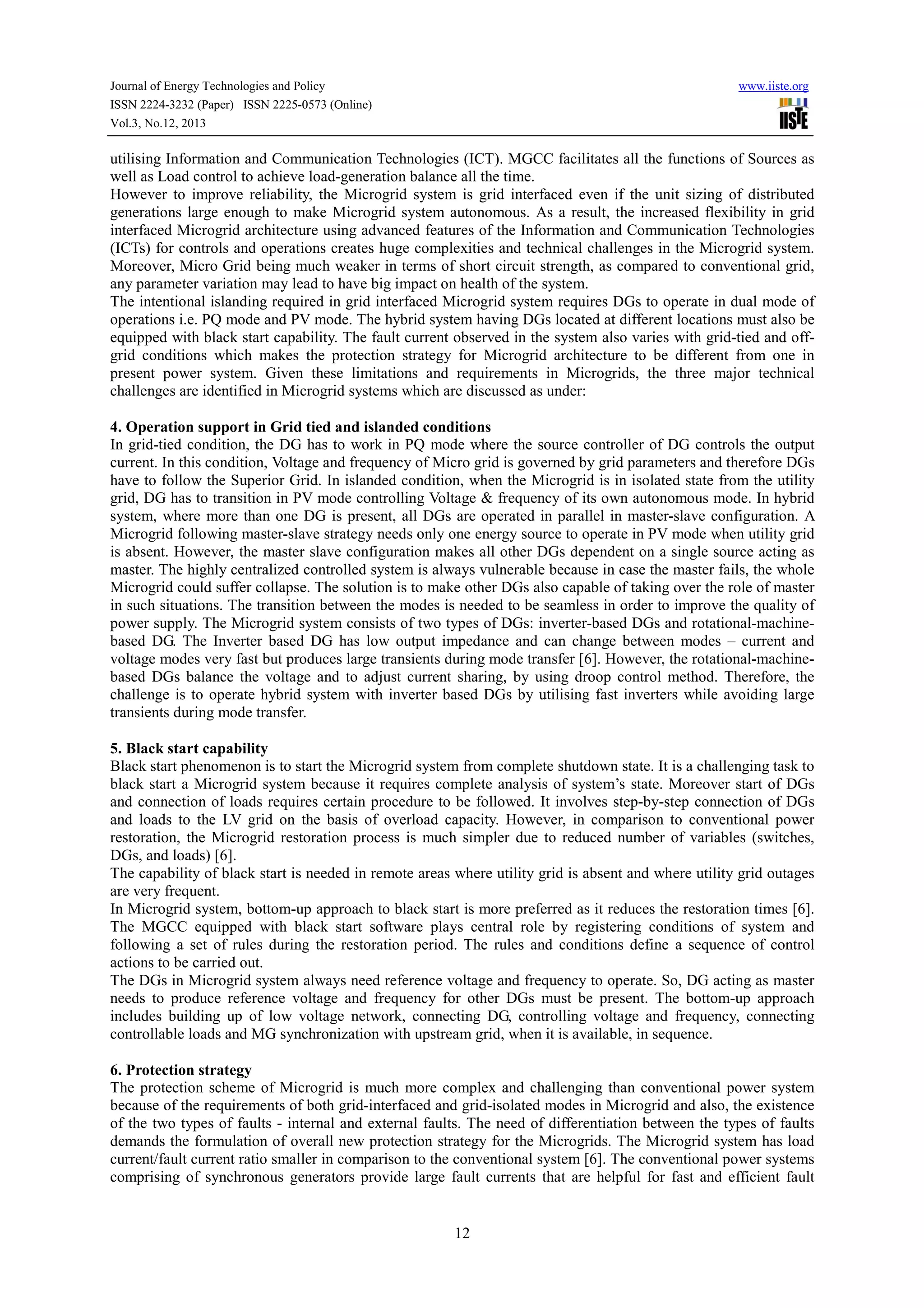 Journal of Energy Technologies and Policy
ISSN 2224-3232 (Paper) ISSN 2225-0573 (Online)
Vol.3, No.12, 2013

www.iiste.org

utilising Information and Communication Technologies (ICT). MGCC facilitates all the functions of Sources as
well as Load control to achieve load-generation balance all the time.
However to improve reliability, the Microgrid system is grid interfaced even if the unit sizing of distributed
generations large enough to make Microgrid system autonomous. As a result, the increased flexibility in grid
interfaced Microgrid architecture using advanced features of the Information and Communication Technologies
(ICTs) for controls and operations creates huge complexities and technical challenges in the Microgrid system.
Moreover, Micro Grid being much weaker in terms of short circuit strength, as compared to conventional grid,
any parameter variation may lead to have big impact on health of the system.
The intentional islanding required in grid interfaced Microgrid system requires DGs to operate in dual mode of
operations i.e. PQ mode and PV mode. The hybrid system having DGs located at different locations must also be
equipped with black start capability. The fault current observed in the system also varies with grid-tied and offgrid conditions which makes the protection strategy for Microgrid architecture to be different from one in
present power system. Given these limitations and requirements in Microgrids, the three major technical
challenges are identified in Microgrid systems which are discussed as under:
4. Operation support in Grid tied and islanded conditions
In grid-tied condition, the DG has to work in PQ mode where the source controller of DG controls the output
current. In this condition, Voltage and frequency of Micro grid is governed by grid parameters and therefore DGs
have to follow the Superior Grid. In islanded condition, when the Microgrid is in isolated state from the utility
grid, DG has to transition in PV mode controlling Voltage & frequency of its own autonomous mode. In hybrid
system, where more than one DG is present, all DGs are operated in parallel in master-slave configuration. A
Microgrid following master-slave strategy needs only one energy source to operate in PV mode when utility grid
is absent. However, the master slave configuration makes all other DGs dependent on a single source acting as
master. The highly centralized controlled system is always vulnerable because in case the master fails, the whole
Microgrid could suffer collapse. The solution is to make other DGs also capable of taking over the role of master
in such situations. The transition between the modes is needed to be seamless in order to improve the quality of
power supply. The Microgrid system consists of two types of DGs: inverter-based DGs and rotational-machinebased DG. The Inverter based DG has low output impedance and can change between modes – current and
voltage modes very fast but produces large transients during mode transfer [6]. However, the rotational-machinebased DGs balance the voltage and to adjust current sharing, by using droop control method. Therefore, the
challenge is to operate hybrid system with inverter based DGs by utilising fast inverters while avoiding large
transients during mode transfer.
5. Black start capability
Black start phenomenon is to start the Microgrid system from complete shutdown state. It is a challenging task to
black start a Microgrid system because it requires complete analysis of system’s state. Moreover start of DGs
and connection of loads requires certain procedure to be followed. It involves step-by-step connection of DGs
and loads to the LV grid on the basis of overload capacity. However, in comparison to conventional power
restoration, the Microgrid restoration process is much simpler due to reduced number of variables (switches,
DGs, and loads) [6].
The capability of black start is needed in remote areas where utility grid is absent and where utility grid outages
are very frequent.
In Microgrid system, bottom-up approach to black start is more preferred as it reduces the restoration times [6].
The MGCC equipped with black start software plays central role by registering conditions of system and
following a set of rules during the restoration period. The rules and conditions define a sequence of control
actions to be carried out.
The DGs in Microgrid system always need reference voltage and frequency to operate. So, DG acting as master
needs to produce reference voltage and frequency for other DGs must be present. The bottom-up approach
includes building up of low voltage network, connecting DG, controlling voltage and frequency, connecting
controllable loads and MG synchronization with upstream grid, when it is available, in sequence.
6. Protection strategy
The protection scheme of Microgrid is much more complex and challenging than conventional power system
because of the requirements of both grid-interfaced and grid-isolated modes in Microgrid and also, the existence
of the two types of faults - internal and external faults. The need of differentiation between the types of faults
demands the formulation of overall new protection strategy for the Microgrids. The Microgrid system has load
current/fault current ratio smaller in comparison to the conventional system [6]. The conventional power systems
comprising of synchronous generators provide large fault currents that are helpful for fast and efficient fault

12

 