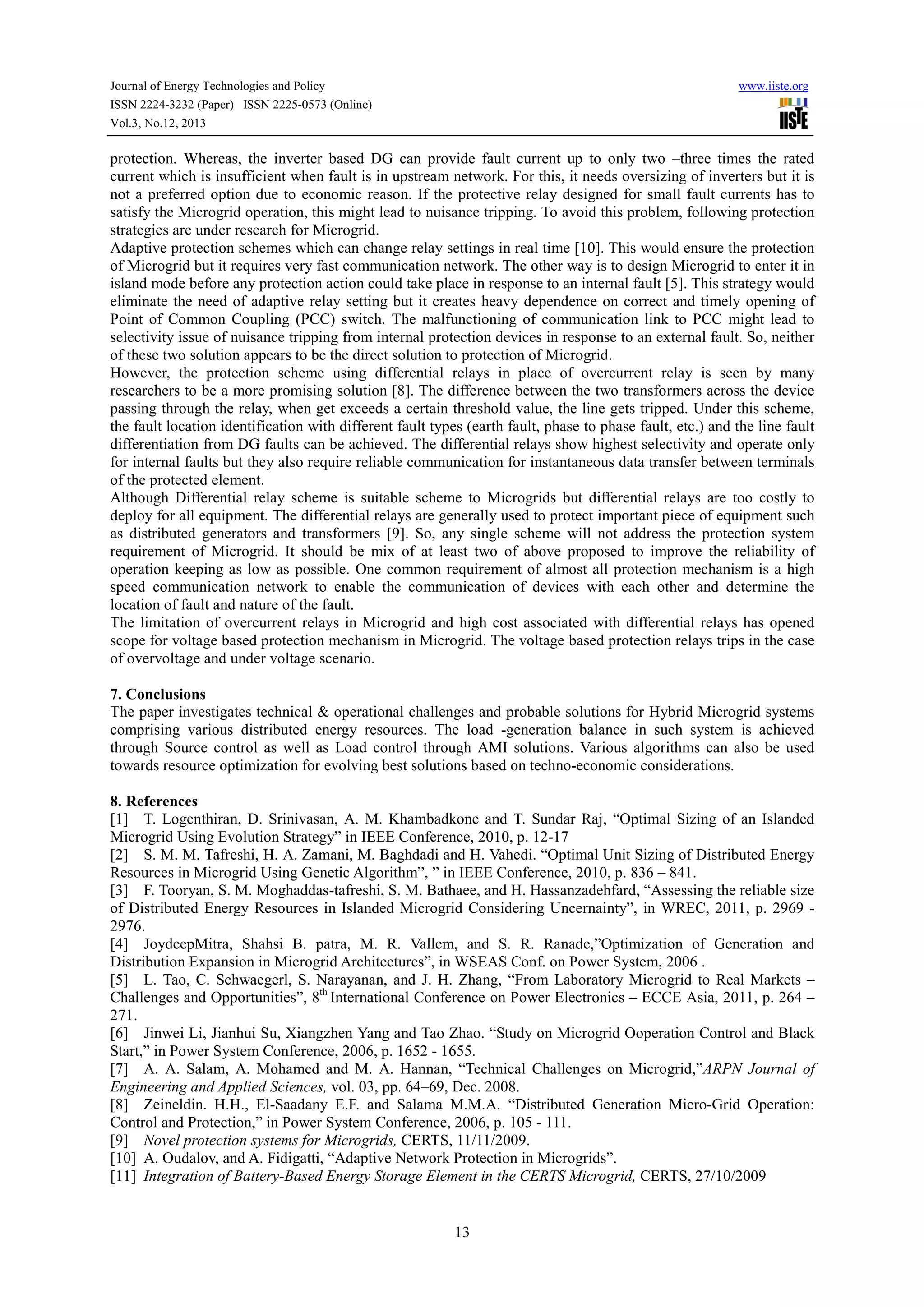 Journal of Energy Technologies and Policy
ISSN 2224-3232 (Paper) ISSN 2225-0573 (Online)
Vol.3, No.12, 2013

www.iiste.org

protection. Whereas, the inverter based DG can provide fault current up to only two –three times the rated
current which is insufficient when fault is in upstream network. For this, it needs oversizing of inverters but it is
not a preferred option due to economic reason. If the protective relay designed for small fault currents has to
satisfy the Microgrid operation, this might lead to nuisance tripping. To avoid this problem, following protection
strategies are under research for Microgrid.
Adaptive protection schemes which can change relay settings in real time [10]. This would ensure the protection
of Microgrid but it requires very fast communication network. The other way is to design Microgrid to enter it in
island mode before any protection action could take place in response to an internal fault [5]. This strategy would
eliminate the need of adaptive relay setting but it creates heavy dependence on correct and timely opening of
Point of Common Coupling (PCC) switch. The malfunctioning of communication link to PCC might lead to
selectivity issue of nuisance tripping from internal protection devices in response to an external fault. So, neither
of these two solution appears to be the direct solution to protection of Microgrid.
However, the protection scheme using differential relays in place of overcurrent relay is seen by many
researchers to be a more promising solution [8]. The difference between the two transformers across the device
passing through the relay, when get exceeds a certain threshold value, the line gets tripped. Under this scheme,
the fault location identification with different fault types (earth fault, phase to phase fault, etc.) and the line fault
differentiation from DG faults can be achieved. The differential relays show highest selectivity and operate only
for internal faults but they also require reliable communication for instantaneous data transfer between terminals
of the protected element.
Although Differential relay scheme is suitable scheme to Microgrids but differential relays are too costly to
deploy for all equipment. The differential relays are generally used to protect important piece of equipment such
as distributed generators and transformers [9]. So, any single scheme will not address the protection system
requirement of Microgrid. It should be mix of at least two of above proposed to improve the reliability of
operation keeping as low as possible. One common requirement of almost all protection mechanism is a high
speed communication network to enable the communication of devices with each other and determine the
location of fault and nature of the fault.
The limitation of overcurrent relays in Microgrid and high cost associated with differential relays has opened
scope for voltage based protection mechanism in Microgrid. The voltage based protection relays trips in the case
of overvoltage and under voltage scenario.
7. Conclusions
The paper investigates technical & operational challenges and probable solutions for Hybrid Microgrid systems
comprising various distributed energy resources. The load -generation balance in such system is achieved
through Source control as well as Load control through AMI solutions. Various algorithms can also be used
towards resource optimization for evolving best solutions based on techno-economic considerations.
8. References
[1] T. Logenthiran, D. Srinivasan, A. M. Khambadkone and T. Sundar Raj, “Optimal Sizing of an Islanded
Microgrid Using Evolution Strategy” in IEEE Conference, 2010, p. 12-17
[2] S. M. M. Tafreshi, H. A. Zamani, M. Baghdadi and H. Vahedi. “Optimal Unit Sizing of Distributed Energy
Resources in Microgrid Using Genetic Algorithm”, ” in IEEE Conference, 2010, p. 836 – 841.
[3] F. Tooryan, S. M. Moghaddas-tafreshi, S. M. Bathaee, and H. Hassanzadehfard, “Assessing the reliable size
of Distributed Energy Resources in Islanded Microgrid Considering Uncernainty”, in WREC, 2011, p. 2969 2976.
[4] JoydeepMitra, Shahsi B. patra, M. R. Vallem, and S. R. Ranade,”Optimization of Generation and
Distribution Expansion in Microgrid Architectures”, in WSEAS Conf. on Power System, 2006 .
[5] L. Tao, C. Schwaegerl, S. Narayanan, and J. H. Zhang, “From Laboratory Microgrid to Real Markets –
Challenges and Opportunities”, 8th International Conference on Power Electronics – ECCE Asia, 2011, p. 264 –
271.
[6] Jinwei Li, Jianhui Su, Xiangzhen Yang and Tao Zhao. “Study on Microgrid Ooperation Control and Black
Start,” in Power System Conference, 2006, p. 1652 - 1655.
[7] A. A. Salam, A. Mohamed and M. A. Hannan, “Technical Challenges on Microgrid,”ARPN Journal of
Engineering and Applied Sciences, vol. 03, pp. 64–69, Dec. 2008.
[8] Zeineldin. H.H., El-Saadany E.F. and Salama M.M.A. “Distributed Generation Micro-Grid Operation:
Control and Protection,” in Power System Conference, 2006, p. 105 - 111.
[9] Novel protection systems for Microgrids, CERTS, 11/11/2009.
[10] A. Oudalov, and A. Fidigatti, “Adaptive Network Protection in Microgrids”.
[11] Integration of Battery-Based Energy Storage Element in the CERTS Microgrid, CERTS, 27/10/2009

13

 