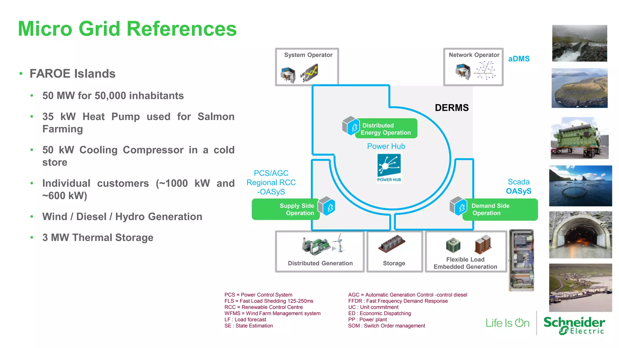 Micro Grid References
• FAROE Islands
• 50 MW for 50,000 inhabitants
• 35 kW Heat Pump used for Salmon
Farming
• 50 kW Cooling Compressor in a cold
store
• Individual customers (~1000 kW and
~600 kW)
• Wind / Diesel / Hydro Generation
• 3 MW Thermal Storage
aDMS
Scada
OASyS
PCS/AGC
Regional RCC
-OASyS
Power Hub
Flexible Load
Embedded Generation
StorageDistributed Generation
System Operator Network Operator
Demand Side
Operation
Supply Side
Operation
Distributed
Energy Operation
DERMS
PCS = Power Control System AGC = Automatic Generation Control -control diesel
FLS = Fast Load Shedding 125-250ms FFDR : Fast Frequency Demand Response
RCC = Renewable Control Centre UC : Unit commitment
WFMS = Wind Farm Management system ED : Economic Dispatching
LF : Load forecast PP : Power plant
SE : State Estimation SOM : Switch Order management
 