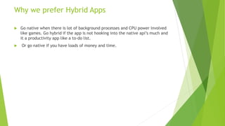 Why we prefer Hybrid Apps
 Go native when there is lot of background processes and CPU power involved
like games. Go hybrid if the app is not hooking into the native api’s much and
it a productivity app like a to-do list.
 Or go native if you have loads of money and time.
 