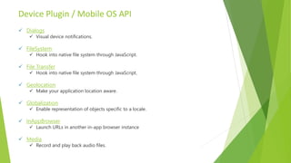 Device Plugin / Mobile OS API
 Dialogs
 Visual device notifications.
 FileSystem
 Hook into native file system through JavaScript.
 File Transfer
 Hook into native file system through JavaScript.
 Geolocation
 Make your application location aware.
 Globalization
 Enable representation of objects specific to a locale.
 InAppBrowser
 Launch URLs in another in-app browser instance
 Media
 Record and play back audio files.
 