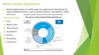 What is Mobile Application?
 Mobile applications or mobile apps are applications developed for
small handheld devices, such as mobile phones, smartphones, PDAs
and so on.
Why Mobile App ?
 Fast
 Mobile Data
 Personalised
 Availability
 Offline
 Portability
 Interactive
 
