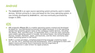 Android
 The Android OS is an open source operating system primarily used in mobile
devices. Written primarily in Java and based on the Linux operating system, it
was initially developed by Android Inc. and was eventually purchased by
Google in 2005.
iOS
 iOS (originally iPhone OS) is a mobile operating system created and developed
by Apple Inc. and distributed exclusively for Apple hardware. It is the operating
system that presently powers many of the company's mobile devices, including
the iPhone, iPad, and iPod touch. In September 2015, it was the most commonly
used mobile operating system in Canada, the United States, the United Kingdom,
Norway, Sweden, Denmark, Japan, and Australia, and the most commonly used
tablet operating system in the world.
 Swift is a multi-paradigm, compiled programming language created by Apple
Inc. for iOS, OS X, watchOS and tvOS development. Swift is designed to work with
Apple's Cocoa and Cocoa Touch frameworks and the large body of
existing Objective-C code written for Apple products
 