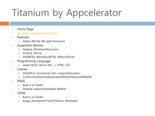 Titanium by Appcelerator
   Home Page
       http://www.appcelerator.com/
   Features
       Adobe AIR-like RIA style framework
   Supported Devices
       Desktop (Windows/Mac/Linux)
       Android, iPhone
       iPad(BETA), Blackberry(BETA), WM(unofficial)
   Programming Language
       JavaScript(UI, Device API, …), HTML, CSS
   License
       OSS(APL2). Commercial Tech. Support/Education
       Community(Free)/Professional($199/M)/Enterprise($499/M)
   PROS
       Built-in UI Toolkit
       Desktop support(embedded WebKit)
   CONS
       Built-in UI Toolkit
       Buggy development tools(Titanium Developer)
 