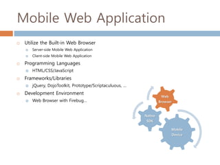 Mobile Web Application
   Utilize the Built-in Web Browser
       Server-side Mobile Web Application
       Client-side Mobile Web Application

   Programming Languages
       HTML/CSS/JavaScript
   Frameworks/Libraries
       jQuery, DojoToolkit, Prototype/Scriptaculuous, …
   Development Environment
                                                                     Web
       Web Browser with Firebug…                                   Browser



                                                           Native
                                                            SDK

                                                                           Mobile
                                                                              Device
 