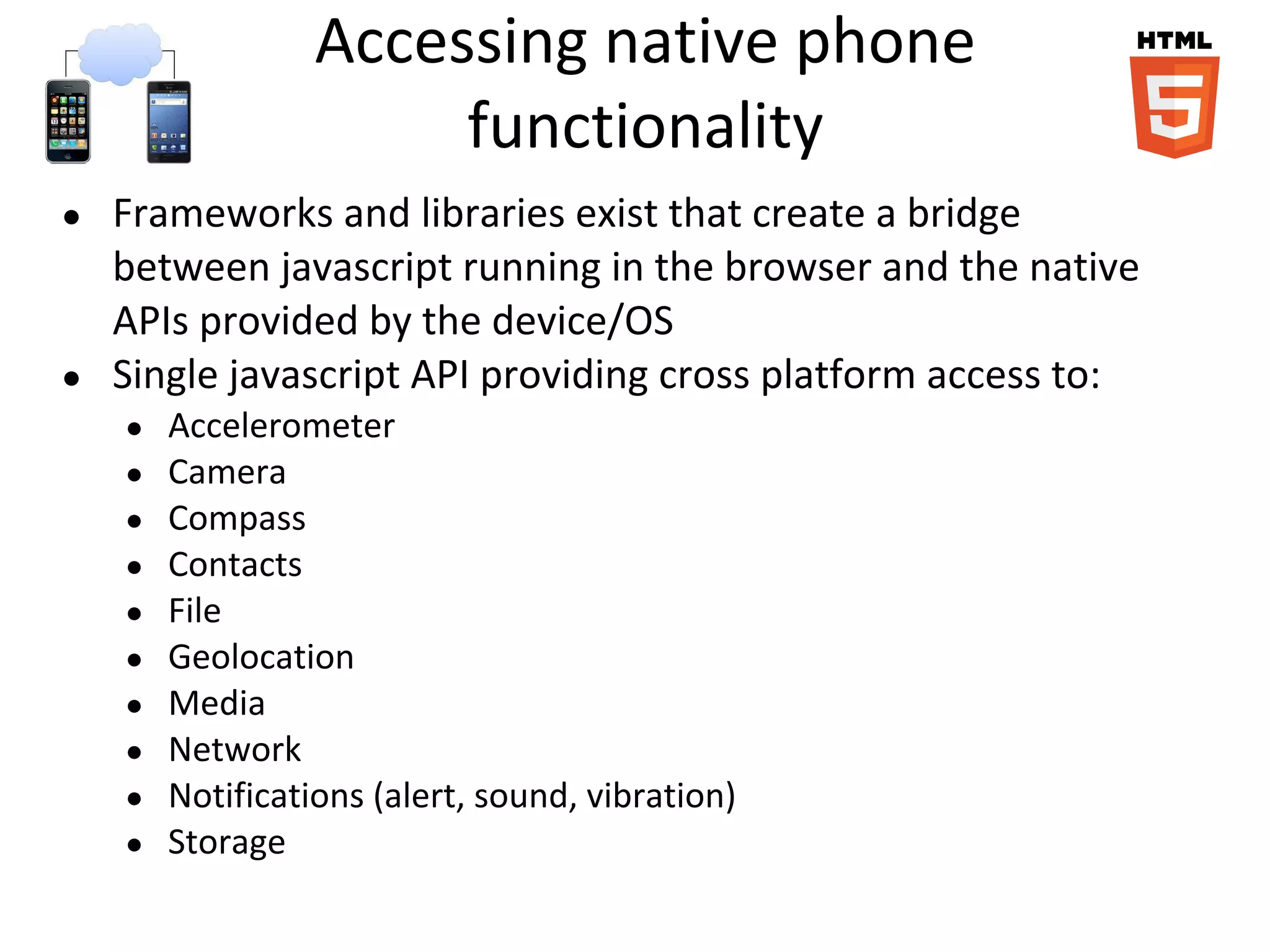 Accessing native phone
functionality
● Frameworks and libraries exist that create a bridge
between javascript running in the browser and the native
APIs provided by the device/OS
● Single javascript API providing cross platform access to:
● Accelerometer
● Camera
● Compass
● Contacts
● File
● Geolocation
● Media
● Network
● Notifications (alert, sound, vibration)
● Storage
 