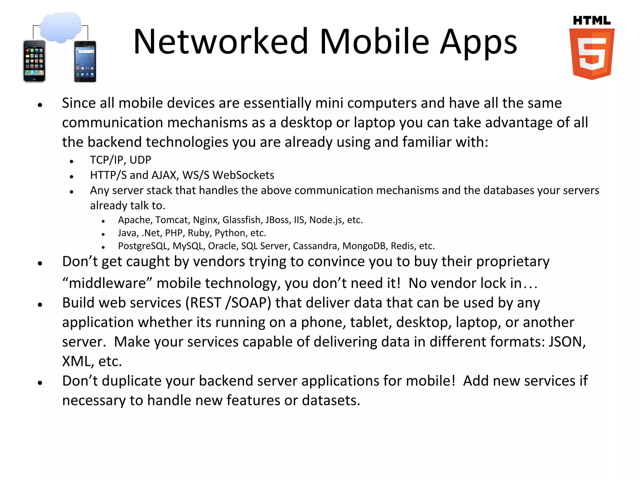 Networked Mobile Apps
● Since all mobile devices are essentially mini computers and have all the same
communication mechanisms as a desktop or laptop you can take advantage of all
the backend technologies you are already using and familiar with:
● TCP/IP, UDP
● HTTP/S and AJAX, WS/S WebSockets
● Any server stack that handles the above communication mechanisms and the databases your servers
already talk to.
● Apache, Tomcat, Nginx, Glassfish, JBoss, IIS, Node.js, etc.
● Java, .Net, PHP, Ruby, Python, etc.
● PostgreSQL, MySQL, Oracle, SQL Server, Cassandra, MongoDB, Redis, etc.
● Don’t get caught by vendors trying to convince you to buy their proprietary
“middleware” mobile technology, you don’t need it! No vendor lock in…
● Build web services (REST /SOAP) that deliver data that can be used by any
application whether its running on a phone, tablet, desktop, laptop, or another
server. Make your services capable of delivering data in different formats: JSON,
XML, etc.
● Don’t duplicate your backend server applications for mobile! Add new services if
necessary to handle new features or datasets.
 
