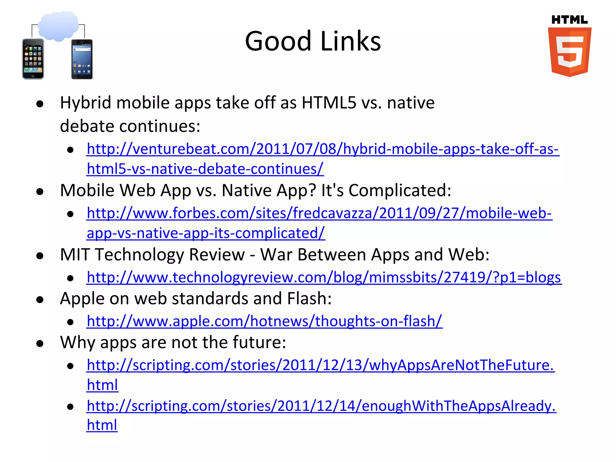 Good Links
● Hybrid mobile apps take off as HTML5 vs. native
debate continues:
● http://venturebeat.com/2011/07/08/hybrid-mobile-apps-take-off-as-
html5-vs-native-debate-continues/
● Mobile Web App vs. Native App? It's Complicated:
● http://www.forbes.com/sites/fredcavazza/2011/09/27/mobile-web-
app-vs-native-app-its-complicated/
● MIT Technology Review - War Between Apps and Web:
● http://www.technologyreview.com/blog/mimssbits/27419/?p1=blogs
● Apple on web standards and Flash:
● http://www.apple.com/hotnews/thoughts-on-flash/
● Why apps are not the future:
● http://scripting.com/stories/2011/12/13/whyAppsAreNotTheFuture.
html
● http://scripting.com/stories/2011/12/14/enoughWithTheAppsAlready.
html
 