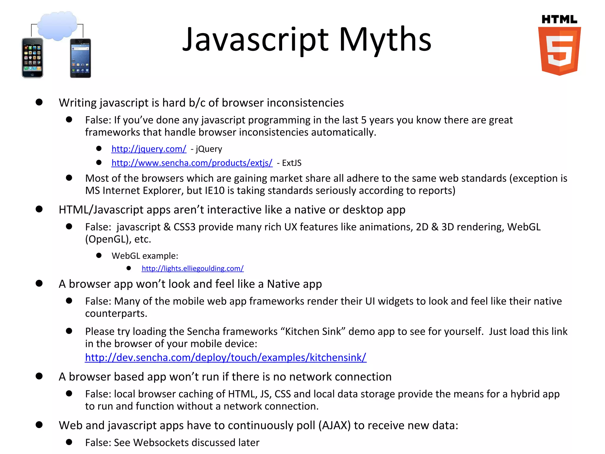Javascript Myths
● Writing javascript is hard b/c of browser inconsistencies
● False: If you’ve done any javascript programming in the last 5 years you know there are great
frameworks that handle browser inconsistencies automatically.
● http://jquery.com/ - jQuery
● http://www.sencha.com/products/extjs/ - ExtJS
● Most of the browsers which are gaining market share all adhere to the same web standards (exception is
MS Internet Explorer, but IE10 is taking standards seriously according to reports)
● HTML/Javascript apps aren’t interactive like a native or desktop app
● False: javascript & CSS3 provide many rich UX features like animations, 2D & 3D rendering, WebGL
(OpenGL), etc.
● WebGL example:
● http://lights.elliegoulding.com/
● A browser app won’t look and feel like a Native app
● False: Many of the mobile web app frameworks render their UI widgets to look and feel like their native
counterparts.
● Please try loading the Sencha frameworks “Kitchen Sink” demo app to see for yourself. Just load this link
in the browser of your mobile device:
http://dev.sencha.com/deploy/touch/examples/kitchensink/
● A browser based app won’t run if there is no network connection
● False: local browser caching of HTML, JS, CSS and local data storage provide the means for a hybrid app
to run and function without a network connection.
● Web and javascript apps have to continuously poll (AJAX) to receive new data:
● False: See Websockets discussed later
 