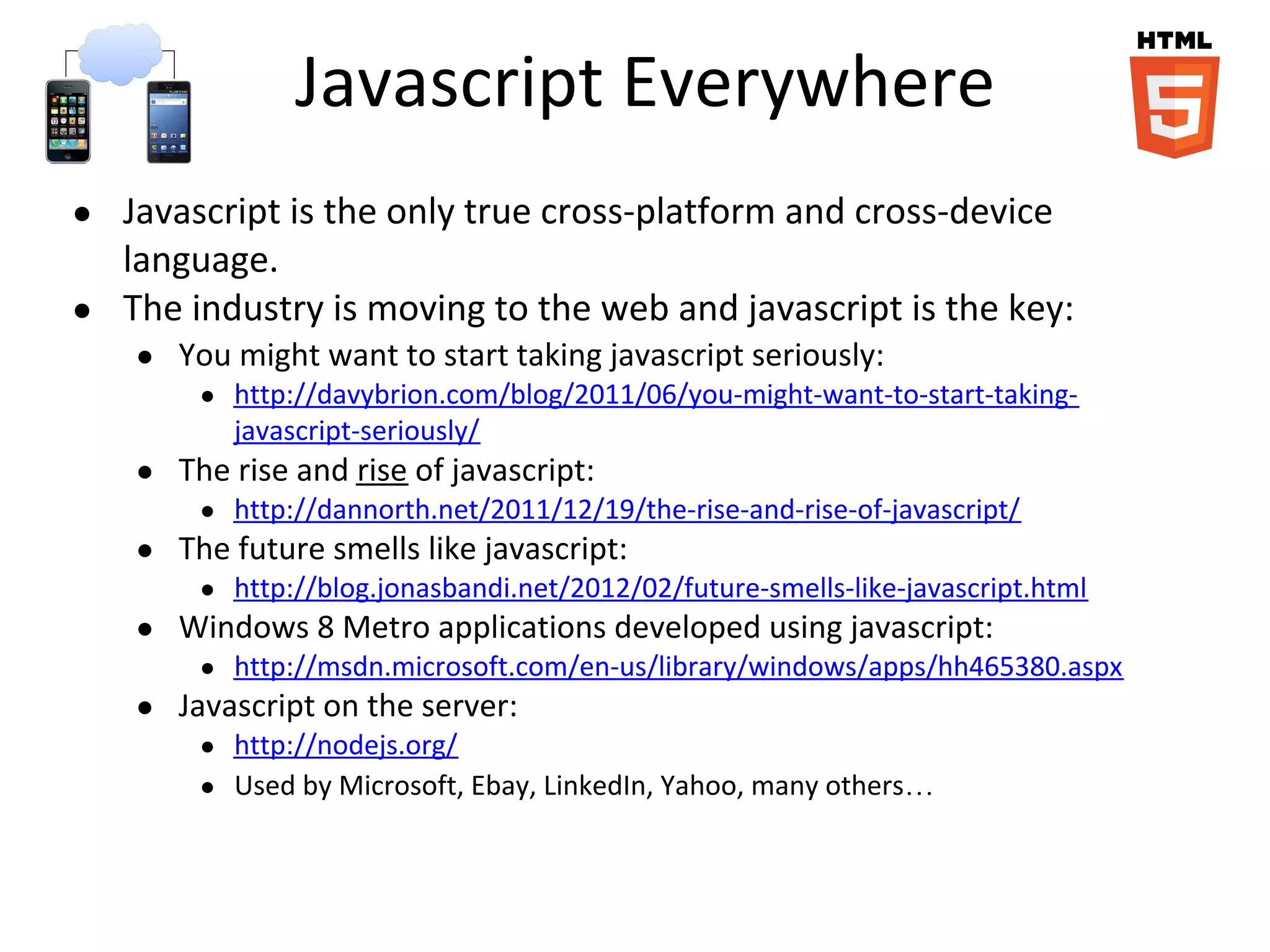 Javascript Everywhere
● Javascript is the only true cross-platform and cross-device
language.
● The industry is moving to the web and javascript is the key:
● You might want to start taking javascript seriously:
● http://davybrion.com/blog/2011/06/you-might-want-to-start-taking-
javascript-seriously/
● The rise and rise of javascript:
● http://dannorth.net/2011/12/19/the-rise-and-rise-of-javascript/
● The future smells like javascript:
● http://blog.jonasbandi.net/2012/02/future-smells-like-javascript.html
● Windows 8 Metro applications developed using javascript:
● http://msdn.microsoft.com/en-us/library/windows/apps/hh465380.aspx
● Javascript on the server:
● http://nodejs.org/
● Used by Microsoft, Ebay, LinkedIn, Yahoo, many others…
 