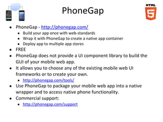 PhoneGap
● PhoneGap - http://phonegap.com/
● Build your app once with web-standards
● Wrap it with PhoneGap to create a native app container
● Deploy app to multiple app stores
● FREE
● PhoneGap does not provide a UI component library to build the
GUI of your mobile web app.
● It allows you to choose any of the existing mobile web UI
frameworks or to create your own.
● http://phonegap.com/tools/
● Use PhoneGap to package your mobile web app into a native
wrapper and to access native phone functionality.
● Commercial support:
● http://phonegap.com/support
 
