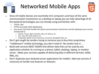 Networked Mobile Apps
● Since all mobile devices are essentially mini computers and have all the same
communication mechanisms as a desktop or laptop you can take advantage of all
the backend technologies you are already using and familiar with:
● TCP/IP, UDP
● HTTP/S and AJAX, WS/S WebSockets
● Any server stack that handles the above communication mechanisms and the databases your servers
already talk to.
● Apache, Tomcat, Nginx, Glassfish, JBoss, IIS, Node.js, etc.
● Java, .Net, PHP, Ruby, Python, etc.
● PostgreSQL, MySQL, Oracle, SQL Server, Cassandra, MongoDB, Redis, etc.
● Don’t get caught by vendors trying to convince you to buy their proprietary
“middleware” mobile technology, you don’t need it! No vendor lock in…
● Build web services (REST /SOAP) that deliver data that can be used by any
application whether its running on a phone, tablet, desktop, laptop, or another
server. Make your services capable of delivering data in different formats: JSON,
XML, etc.
● Don’t duplicate your backend server applications for mobile! Add new services if
necessary to handle new features or datasets.
 