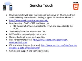 Sencha Touch
● Develop mobile web apps that look and feel native on iPhone, Android,
and BlackBerry touch devices. Adding support for Windows Phone 7.
● http://www.sencha.com/products/touch/
● Develop using HTML5, CSS3, and Javascript.
● OO Javascript API which creates the HTML and appends it to the
DOM.
● Themeable/skinnable with custom CSS.
● MVC architecture and project structure.
● Use any backend server stack you like.
● Free for commercial use: http://www.sencha.com/legal/touch-
commercial-license
● IDE and visual designer (not free): http://www.sencha.com/blog/sencha-
designer-2-beta-announcement/
● Commercial support and training available.
 