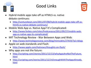 Good Links
● Hybrid mobile apps take off as HTML5 vs. native
debate continues:
● http://venturebeat.com/2011/07/08/hybrid-mobile-apps-take-off-as-
html5-vs-native-debate-continues/
● Mobile Web App vs. Native App? It's Complicated:
● http://www.forbes.com/sites/fredcavazza/2011/09/27/mobile-web-
app-vs-native-app-its-complicated/
● MIT Technology Review - War Between Apps and Web:
● http://www.technologyreview.com/blog/mimssbits/27419/?p1=blogs
● Apple on web standards and Flash:
● http://www.apple.com/hotnews/thoughts-on-flash/
● Why apps are not the future:
● http://scripting.com/stories/2011/12/13/whyAppsAreNotTheFuture.
html
● http://scripting.com/stories/2011/12/14/enoughWithTheAppsAlready.
html
 