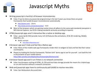 Javascript Myths
● Writing javascript is hard b/c of browser inconsistencies
● False: If you’ve done any javascript programming in the last 5 years you know there are great
frameworks that handle browser inconsistencies automatically.
● http://jquery.com/ - jQuery
● http://www.sencha.com/products/extjs/ - ExtJS
● Most of the browsers which are gaining market share all adhere to the same web standards (exception is
MS Internet Explorer, but IE10 is taking standards seriously according to reports)
● HTML/Javascript apps aren’t interactive like a native or desktop app
● False: javascript & CSS3 provide many rich UX features like animations, 2D & 3D rendering, WebGL
(OpenGL), etc.
● WebGL example:
● http://lights.elliegoulding.com/
● A browser app won’t look and feel like a Native app
● False: Many of the mobile web app frameworks render their UI widgets to look and feel like their native
counterparts.
● Please try loading the Sencha frameworks “Kitchen Sink” demo app to see for yourself. Just load this link
in the browser of your mobile device:
http://dev.sencha.com/deploy/touch/examples/kitchensink/
● A browser based app won’t run if there is no network connection
● False: local browser caching of HTML, JS, CSS and local data storage provide the means for a hybrid app
to run and function without a network connection.
● Web and javascript apps have to continuously poll (AJAX) to receive new data:
● False: See Websockets discussed later
 