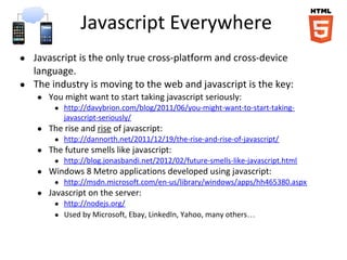 Javascript Everywhere
● Javascript is the only true cross-platform and cross-device
language.
● The industry is moving to the web and javascript is the key:
● You might want to start taking javascript seriously:
● http://davybrion.com/blog/2011/06/you-might-want-to-start-taking-
javascript-seriously/
● The rise and rise of javascript:
● http://dannorth.net/2011/12/19/the-rise-and-rise-of-javascript/
● The future smells like javascript:
● http://blog.jonasbandi.net/2012/02/future-smells-like-javascript.html
● Windows 8 Metro applications developed using javascript:
● http://msdn.microsoft.com/en-us/library/windows/apps/hh465380.aspx
● Javascript on the server:
● http://nodejs.org/
● Used by Microsoft, Ebay, LinkedIn, Yahoo, many others…
 