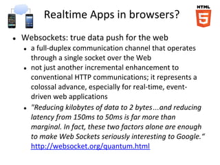 Realtime Apps in browsers?
● Websockets: true data push for the web
● a full-duplex communication channel that operates
through a single socket over the Web
● not just another incremental enhancement to
conventional HTTP communications; it represents a
colossal advance, especially for real-time, event-
driven web applications
● "Reducing kilobytes of data to 2 bytes…and reducing
latency from 150ms to 50ms is far more than
marginal. In fact, these two factors alone are enough
to make Web Sockets seriously interesting to Google.“
http://websocket.org/quantum.html
 