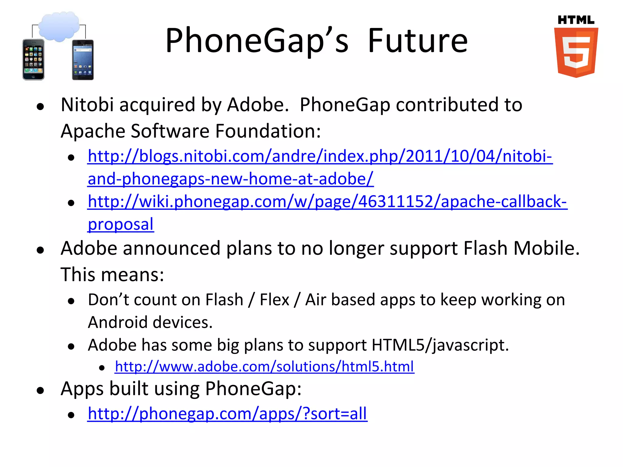 PhoneGap’s Future
●   Nitobi acquired by Adobe. PhoneGap contributed to
    Apache Software Foundation:
    ●   http://blogs.nitobi.com/andre/index.php/2011/10/04/nitobi-
        and-phonegaps-new-home-at-adobe/
    ●   http://wiki.phonegap.com/w/page/46311152/apache-callback-
        proposal
●   Adobe announced plans to no longer support Flash Mobile.
    This means:
    ●   Don’t count on Flash / Flex / Air based apps to keep working on
        Android devices.
    ●   Adobe has some big plans to support HTML5/javascript.
         ●   http://www.adobe.com/solutions/html5.html
●   Apps built using PhoneGap:
    ●   http://phonegap.com/apps/?sort=all
 