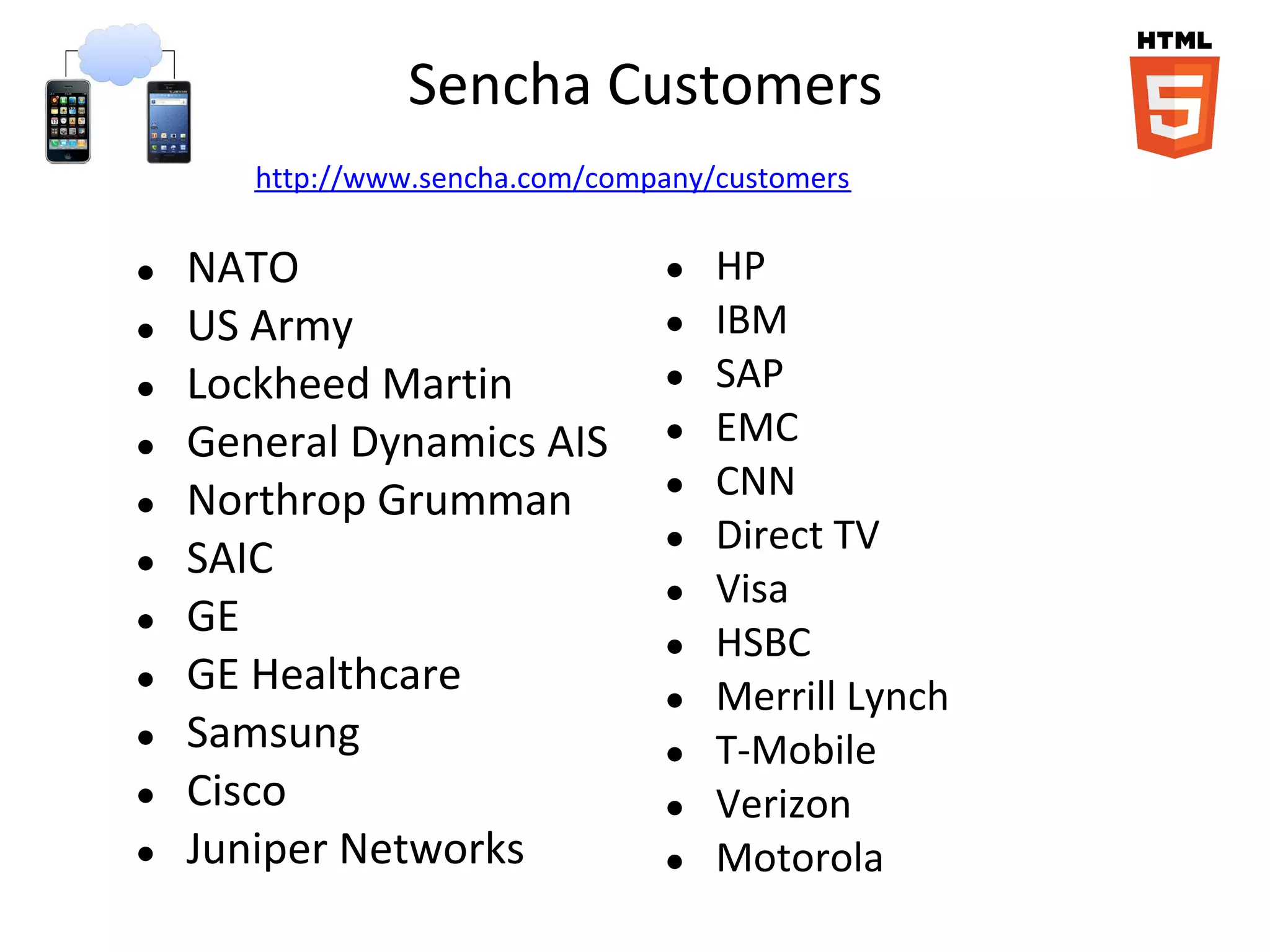Sencha Customers
       http://www.sencha.com/company/customers

●   NATO                         ●   HP
●   US Army                      ●   IBM
●   Lockheed Martin              ●   SAP
●   General Dynamics AIS         ●   EMC
●   Northrop Grumman             ●   CNN
                                 ●   Direct TV
●   SAIC
                                 ●   Visa
●   GE
                                 ●   HSBC
●   GE Healthcare                ●   Merrill Lynch
●   Samsung                      ●   T-Mobile
●   Cisco                        ●   Verizon
●   Juniper Networks             ●   Motorola
 