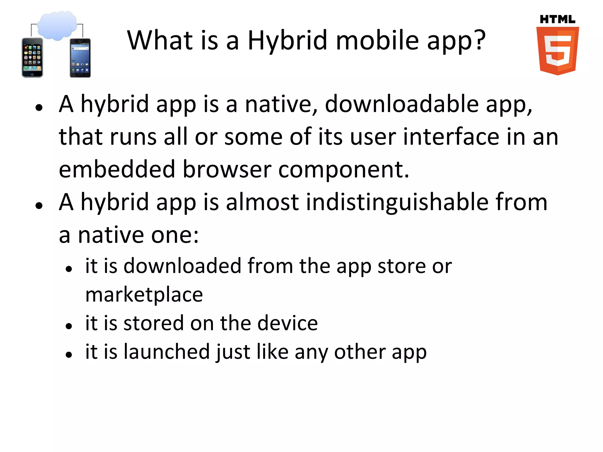 What is a Hybrid mobile app?

●   A hybrid app is a native, downloadable app,
    that runs all or some of its user interface in an
    embedded browser component.
●   A hybrid app is almost indistinguishable from
    a native one:
    ●   it is downloaded from the app store or
        marketplace
    ●   it is stored on the device
    ●   it is launched just like any other app
 