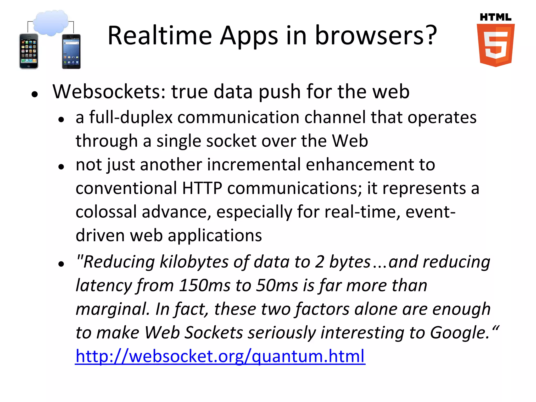 Realtime Apps in browsers?
●   Websockets: true data push for the web
    ●   a full-duplex communication channel that operates
        through a single socket over the Web
    ●   not just another incremental enhancement to
        conventional HTTP communications; it represents a
        colossal advance, especially for real-time, event-
        driven web applications
    ●   "Reducing kilobytes of data to 2 bytes…and reducing
        latency from 150ms to 50ms is far more than
        marginal. In fact, these two factors alone are enough
        to make Web Sockets seriously interesting to Google.“
        http://websocket.org/quantum.html
 