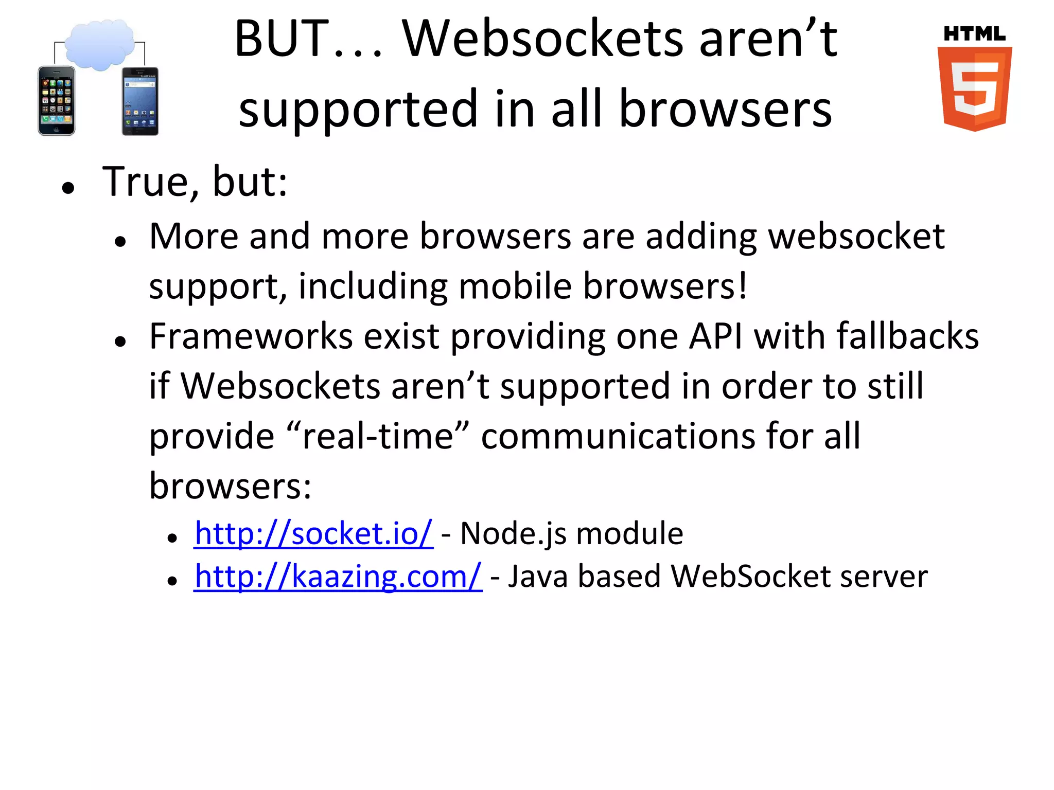 BUT… Websockets aren’t
               supported in all browsers
●   True, but:
    ●   More and more browsers are adding websocket
        support, including mobile browsers!
    ●   Frameworks exist providing one API with fallbacks
        if Websockets aren’t supported in order to still
        provide “real-time” communications for all
        browsers:
         ●   http://socket.io/ - Node.js module
         ●   http://kaazing.com/ - Java based WebSocket server
 