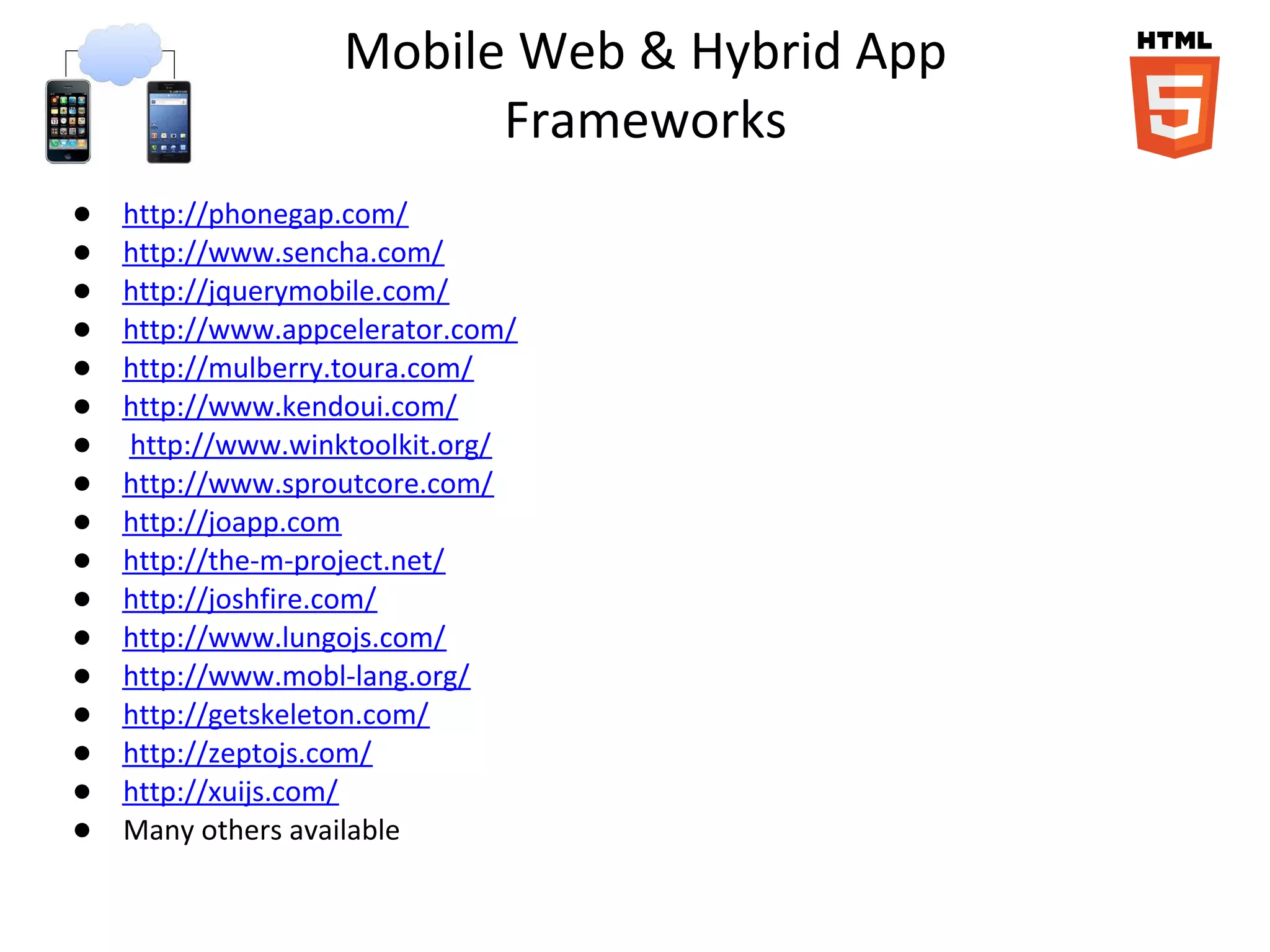Mobile Web & Hybrid App
                         Frameworks
●   http://phonegap.com/
●   http://www.sencha.com/
●   http://jquerymobile.com/
●   http://www.appcelerator.com/
●   http://mulberry.toura.com/
●   http://www.kendoui.com/
●   http://www.winktoolkit.org/
●   http://www.sproutcore.com/
●   http://joapp.com
●   http://the-m-project.net/
●   http://joshfire.com/
●   http://www.lungojs.com/
●   http://www.mobl-lang.org/
●   http://getskeleton.com/
●   http://zeptojs.com/
●   http://xuijs.com/
●   Many others available
 
