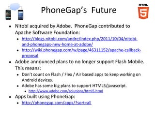 PhoneGap’s Future
●   Nitobi acquired by Adobe. PhoneGap contributed to
    Apache Software Foundation:
    ●   http://blogs.nitobi.com/andre/index.php/2011/10/04/nitobi-
        and-phonegaps-new-home-at-adobe/
    ●   http://wiki.phonegap.com/w/page/46311152/apache-callback-
        proposal
●   Adobe announced plans to no longer support Flash Mobile.
    This means:
    ●   Don’t count on Flash / Flex / Air based apps to keep working on
        Android devices.
    ●   Adobe has some big plans to support HTML5/javascript.
         ●   http://www.adobe.com/solutions/html5.html
●   Apps built using PhoneGap:
    ●   http://phonegap.com/apps/?sort=all
 