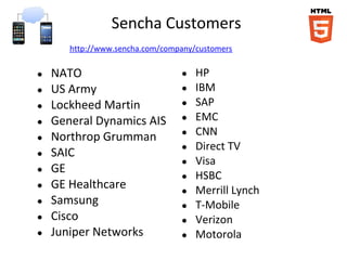 Sencha Customers
       http://www.sencha.com/company/customers

●   NATO                         ●   HP
●   US Army                      ●   IBM
●   Lockheed Martin              ●   SAP
●   General Dynamics AIS         ●   EMC
●   Northrop Grumman             ●   CNN
                                 ●   Direct TV
●   SAIC
                                 ●   Visa
●   GE
                                 ●   HSBC
●   GE Healthcare                ●   Merrill Lynch
●   Samsung                      ●   T-Mobile
●   Cisco                        ●   Verizon
●   Juniper Networks             ●   Motorola
 