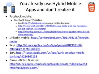 You already use Hybrid Mobile
              Apps and don’t realize it
● Facebook mobile:
   ● Facebook Project Spartan
       ● Load http://m.facebook.com on your mobile browser.
       ● http://techcrunch.com/2011/09/28/this-sure-looks-a-lot-like-facebooks-
         project-spartan-screenshots/
       ● http://www.bgr.com/2011/09/30/facebooks-project-spartan-html5-based-
         client-revealed/
● LinkedIn mobile: http://venturebeat.com/2011/08/16/linkedin-
  node/
● Yelp: http://itunes.apple.com/us/app/yelp/id284910350?
  mt=8&ign-mpt=uo%3D2
● BoA: http://itunes.apple.com/us/app/bank-america-mobile-
  banking/id284847138
● Game - Biolab Disaster:
  http://itunes.apple.com/us/app/biolab-disaster/id433062854
  http://playbiolab.com/
 