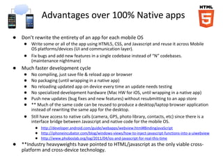 Advantages over 100% Native apps

● Don’t rewrite the entirety of an app for each mobile OS
    ● Write some or all of the app using HTML5, CSS, and Javascript and reuse it across Mobile
      OS platforms/devices (UI and communication layer).
    ● Fix bugs and add new features in a single codebase instead of “N” codebases.
      (maintenance nightmare)
● Much faster development cycle
    ● No compiling, just save file & reload app or browser
    ● No packaging (until wrapping in a native app)
    ● No reloading updated app on device every time an update needs testing
    ● No specialized development hardware (Mac HW for iOS, until wrapping in a native app)
    ● Push new updates (bug fixes and new features) without resubmitting to an app store
    ● ** Much of the same code can be reused to produce a desktop/laptop browser application
      instead of rewriting the same app for the desktop.
    ● Still have access to native calls (camera, GPS, photo library, contacts, etc) since there is a
      interface bridge between Javascript and native code for the mobile OS.
         ● http://developer.android.com/guide/webapps/webview.html#BindingJavaScript
         ● http://iphoneincubator.com/blog/windows-views/how-to-inject-javascript-functions-into-a-uiwebview
         ● http://www.phoboslab.org/log/2011/04/ios-and-javascript-for-real-this-time
● **Industry heavyweights have pointed to HTML/javascript as the only viable cross-
   platform and cross-device technology.
 