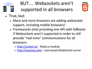 BUT… Websockets aren’t
               supported in all browsers
●   True, but:
    ●   More and more browsers are adding websocket
        support, including mobile browsers!
    ●   Frameworks exist providing one API with fallbacks
        if Websockets aren’t supported in order to still
        provide “real-time” communications for all
        browsers:
         ●   http://socket.io/ - Node.js module
         ●   http://kaazing.com/ - Java based WebSocket server
 