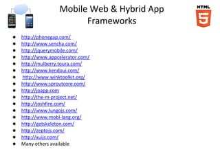 Mobile Web & Hybrid App
                         Frameworks
●   http://phonegap.com/
●   http://www.sencha.com/
●   http://jquerymobile.com/
●   http://www.appcelerator.com/
●   http://mulberry.toura.com/
●   http://www.kendoui.com/
●   http://www.winktoolkit.org/
●   http://www.sproutcore.com/
●   http://joapp.com
●   http://the-m-project.net/
●   http://joshfire.com/
●   http://www.lungojs.com/
●   http://www.mobl-lang.org/
●   http://getskeleton.com/
●   http://zeptojs.com/
●   http://xuijs.com/
●   Many others available
 