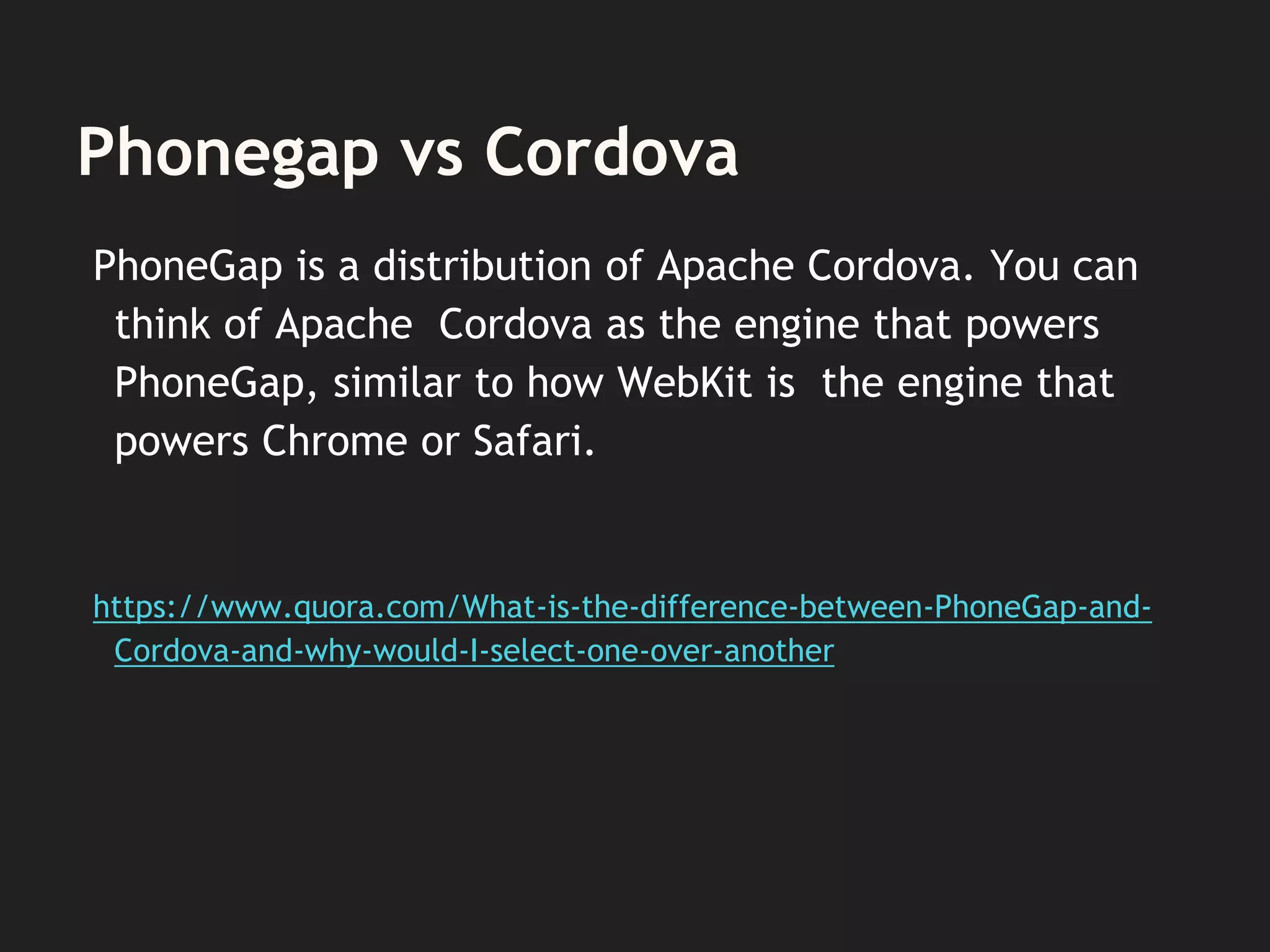 Phonegap vs Cordova
PhoneGap is a distribution of Apache Cordova. You can
think of Apache Cordova as the engine that powers
PhoneGap, similar to how WebKit is the engine that
powers Chrome or Safari.
https://www.quora.com/What-is-the-difference-between-PhoneGap-and-
Cordova-and-why-would-I-select-one-over-another
 