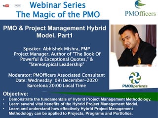 Speaker: Abhishek Mishra, PMP
Project Manager, Author of "The Book Of
Powerful & Exceptional Quotes," &
"Stereotypical Leadership"
Moderator: PMOfficers Associated Consultant
Date: Wednesday 09/December-2020
Barcelona 20:00 Local Time
Objective:
• Demonstrate the fundamentals of Hybrid Project Management Methodology.
• Learn several vital benefits of the Hybrid Project Management Model.
• Learn and understand how effectively Hybrid Project Management
Methodology can be applied to Projects, Programs and Portfolios.
Webinar Series
The Magic of the PMO
PMO & Project Management Hybrid
Model. Part1
 