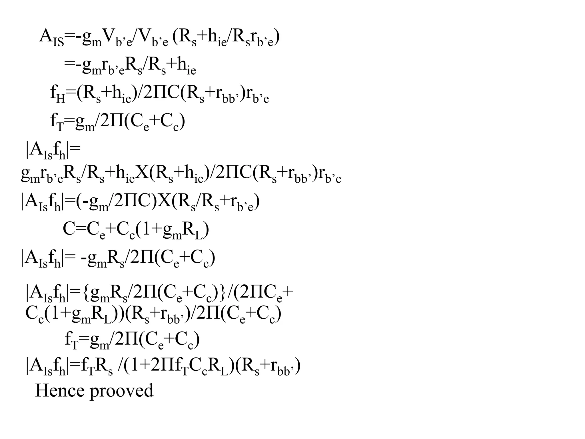 AIS=-gmVb’e/Vb’e (Rs+hie/Rsrb’e)
=-gmrb’eRs/Rs+hie
fH=(Rs+hie)/2ΠC(Rs+rbb’)rb’e
fT=gm/2Π(Ce+Cc)
|AIsfh|=
gmrb’eRs/Rs+hieX(Rs+hie)/2ΠC(Rs+rbb’)rb’e
|AIsfh|=(-gm/2ΠC)X(Rs/Rs+rb’e)
C=Ce+Cc(1+gmRL)
|AIsfh|= -gmRs/2Π(Ce+Cc)
|AIsfh|={gmRs/2Π(Ce+Cc)}/(2ΠCe+
Cc(1+gmRL))(Rs+rbb’)/2Π(Ce+Cc)
fT=gm/2Π(Ce+Cc)
|AIsfh|=fTRs /(1+2ΠfTCcRL)(Rs+rbb’)
Hence prooved
 