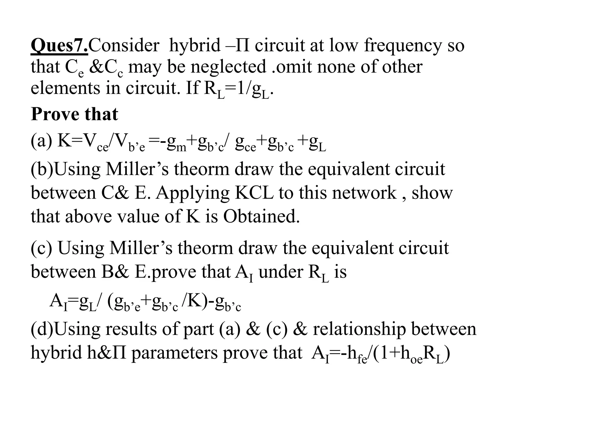 Ques7.Consider hybrid –Π circuit at low frequency so
that Ce &Cc may be neglected .omit none of other
elements in circuit. If RL=1/gL.
Prove that
(a) K=Vce/Vb’e =-gm+gb’c/ gce+gb’c +gL
(b)Using Miller’s theorm draw the equivalent circuit
between C& E. Applying KCL to this network , show
that above value of K is Obtained.
(c) Using Miller’s theorm draw the equivalent circuit
between B& E.prove that AI under RL is
AI=gL/ (gb’e+gb’c /K)-gb’c
(d)Using results of part (a) & (c) & relationship between
hybrid h&Π parameters prove that AI=-hfe/(1+hoeRL)
 