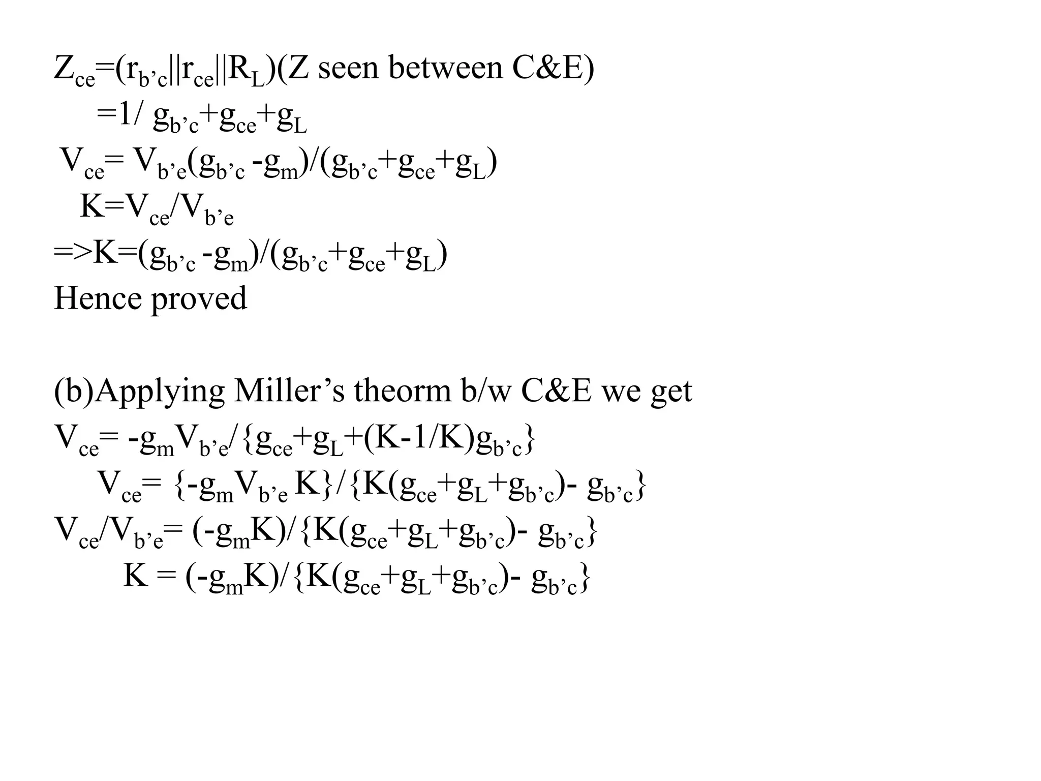 Zce=(rb’c||rce||RL)(Z seen between C&E)
=1/ gb’c+gce+gL
Vce= Vb’e(gb’c -gm)/(gb’c+gce+gL)
K=Vce/Vb’e
=>K=(gb’c -gm)/(gb’c+gce+gL)
Hence proved
(b)Applying Miller’s theorm b/w C&E we get
Vce= -gmVb’e/{gce+gL+(K-1/K)gb’c}
Vce= {-gmVb’e K}/{K(gce+gL+gb’c)- gb’c}
Vce/Vb’e= (-gmK)/{K(gce+gL+gb’c)- gb’c}
K = (-gmK)/{K(gce+gL+gb’c)- gb’c}
 
