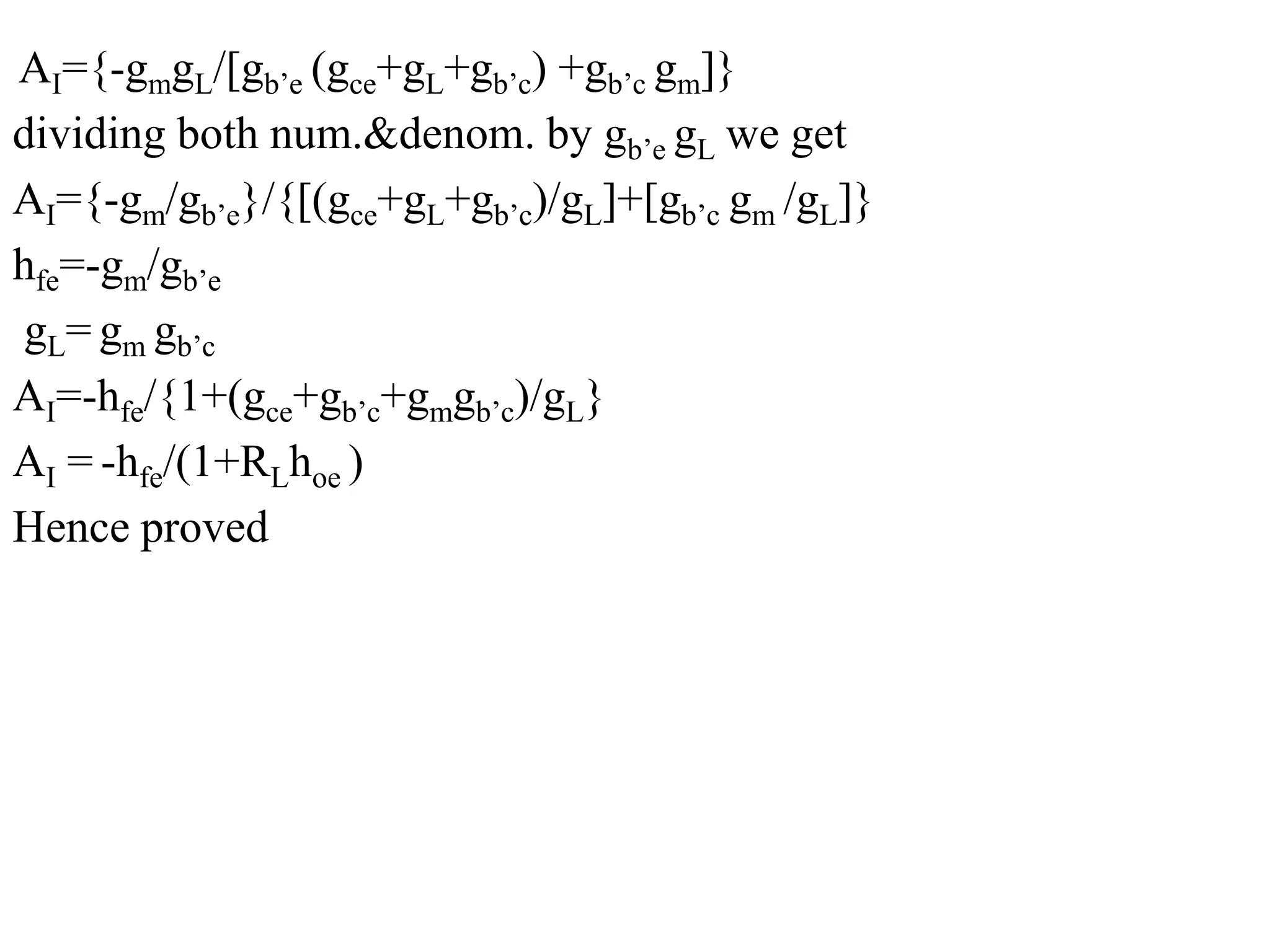 AI={-gmgL/[gb’e (gce+gL+gb’c) +gb’c gm]}
dividing both num.&denom. by gb’e gL we get
AI={-gm/gb’e}/{[(gce+gL+gb’c)/gL]+[gb’c gm /gL]}
hfe=-gm/gb’e
gL= gm gb’c
AI=-hfe/{1+(gce+gb’c+gmgb’c)/gL}
AI = -hfe/(1+RLhoe )
Hence proved
 