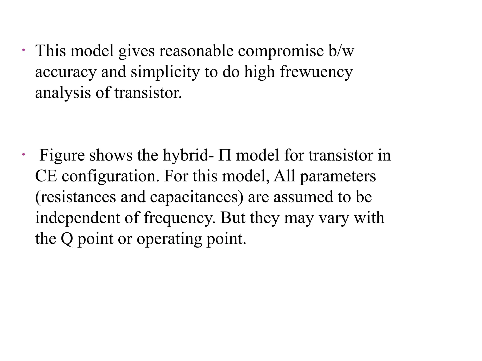  This model gives reasonable compromise b/w
accuracy and simplicity to do high frewuency
analysis of transistor.
 Figure shows the hybrid-  model for transistor in
CE configuration. For this model, All parameters
(resistances and capacitances) are assumed to be
independent of frequency. But they may vary with
the Q point or operating point.
 