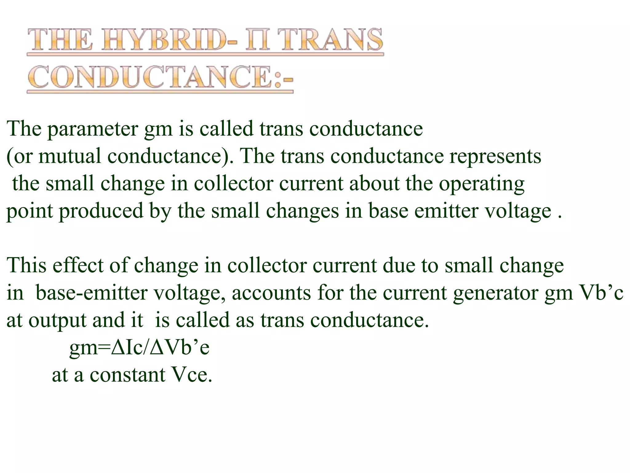 The parameter gm is called trans conductance
(or mutual conductance). The trans conductance represents
the small change in collector current about the operating
point produced by the small changes in base emitter voltage .
This effect of change in collector current due to small change
in base-emitter voltage, accounts for the current generator gm Vb’c
at output and it is called as trans conductance.
gm=ΔIc/ΔVb’e
at a constant Vce.
 
