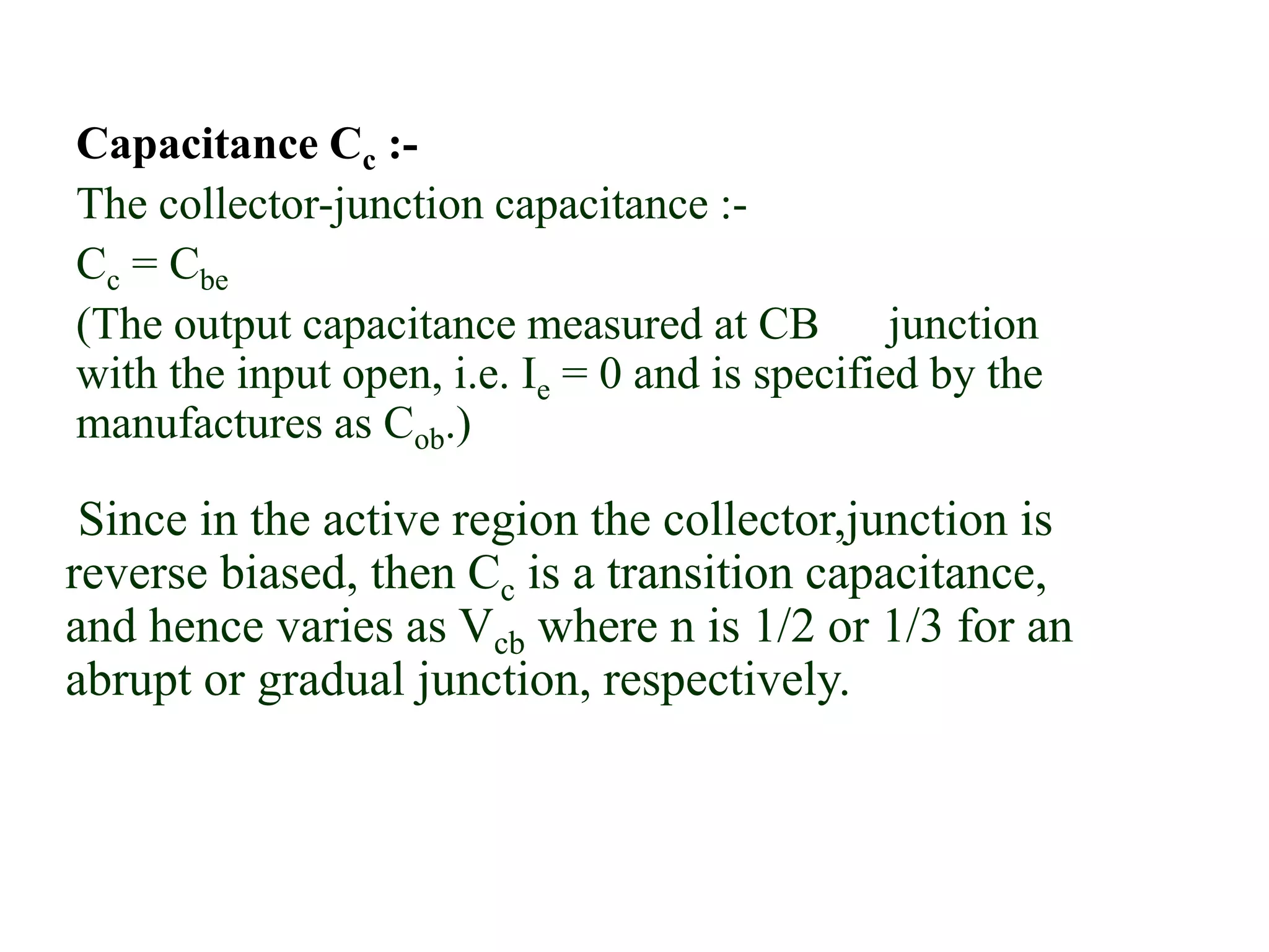 Capacitance Cc :-
The collector-junction capacitance :-
Cc = Cbe
(The output capacitance measured at CB junction
with the input open, i.e. Ie = 0 and is specified by the
manufactures as Cob.)
Since in the active region the collector,junction is
reverse biased, then Cc is a transition capacitance,
and hence varies as Vcb where n is 1/2 or 1/3 for an
abrupt or gradual junction, respectively.
 