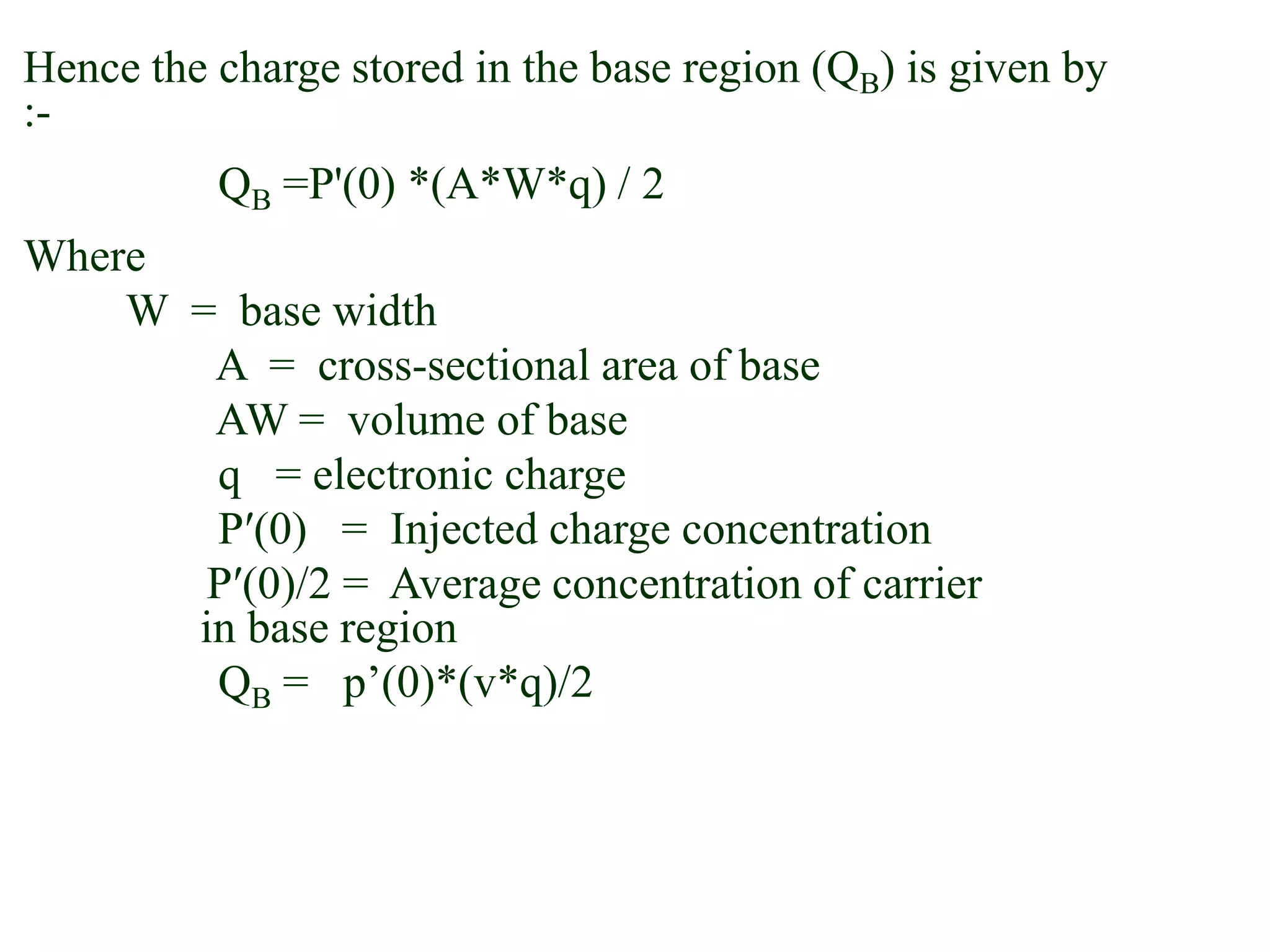 Hence the charge stored in the base region (QB) is given by
:-
QB =P'(0) *(A*W*q) / 2
Where
W = base width
A = cross-sectional area of base
AW = volume of base
q = electronic charge
Pʹ(0) = Injected charge concentration
Pʹ(0)/2 = Average concentration of carrier
in base region
QB = p’(0)*(v*q)/2
 
