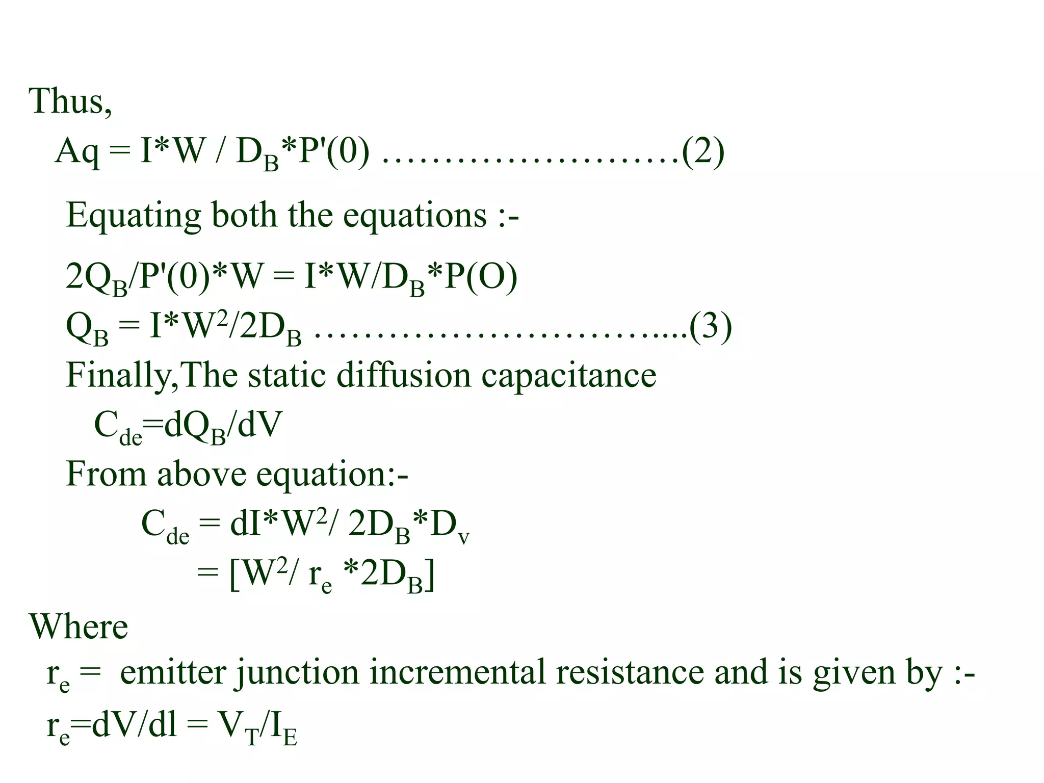 Thus,
Aq = I*W / DB*P'(0) ……………………(2)
Equating both the equations :-
2QB/P'(0)*W = I*W/DB*P(O)
QB = I*W2/2DB ………………………....(3)
Finally,The static diffusion capacitance
Cde=dQB/dV
From above equation:-
Cde = dI*W2/ 2DB*Dv
= [W2/ re *2DB]
Where
re = emitter junction incremental resistance and is given by :-
re=dV/dl = VT/IE
 