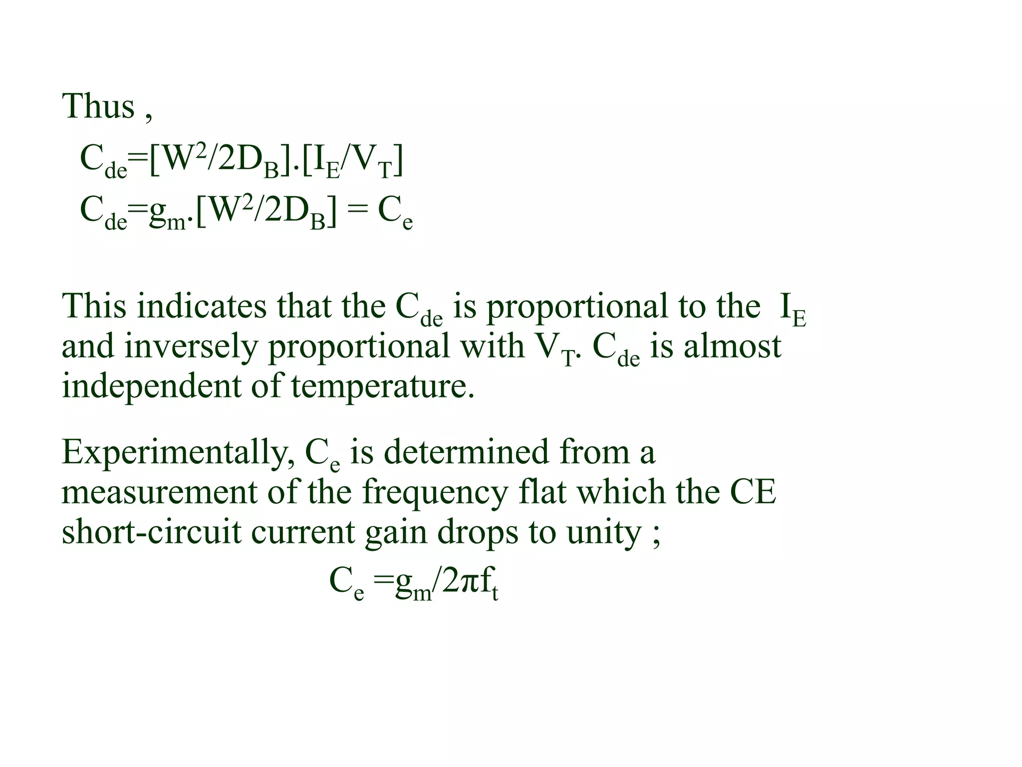 Thus ,
Cde=[W2/2DB].[IE/VT]
Cde=gm.[W2/2DB] = Ce
This indicates that the Cde is proportional to the IE
and inversely proportional with VT. Cde is almost
independent of temperature.
Experimentally, Ce is determined from a
measurement of the frequency flat which the CE
short-circuit current gain drops to unity ;
Ce =gm/2πft
 