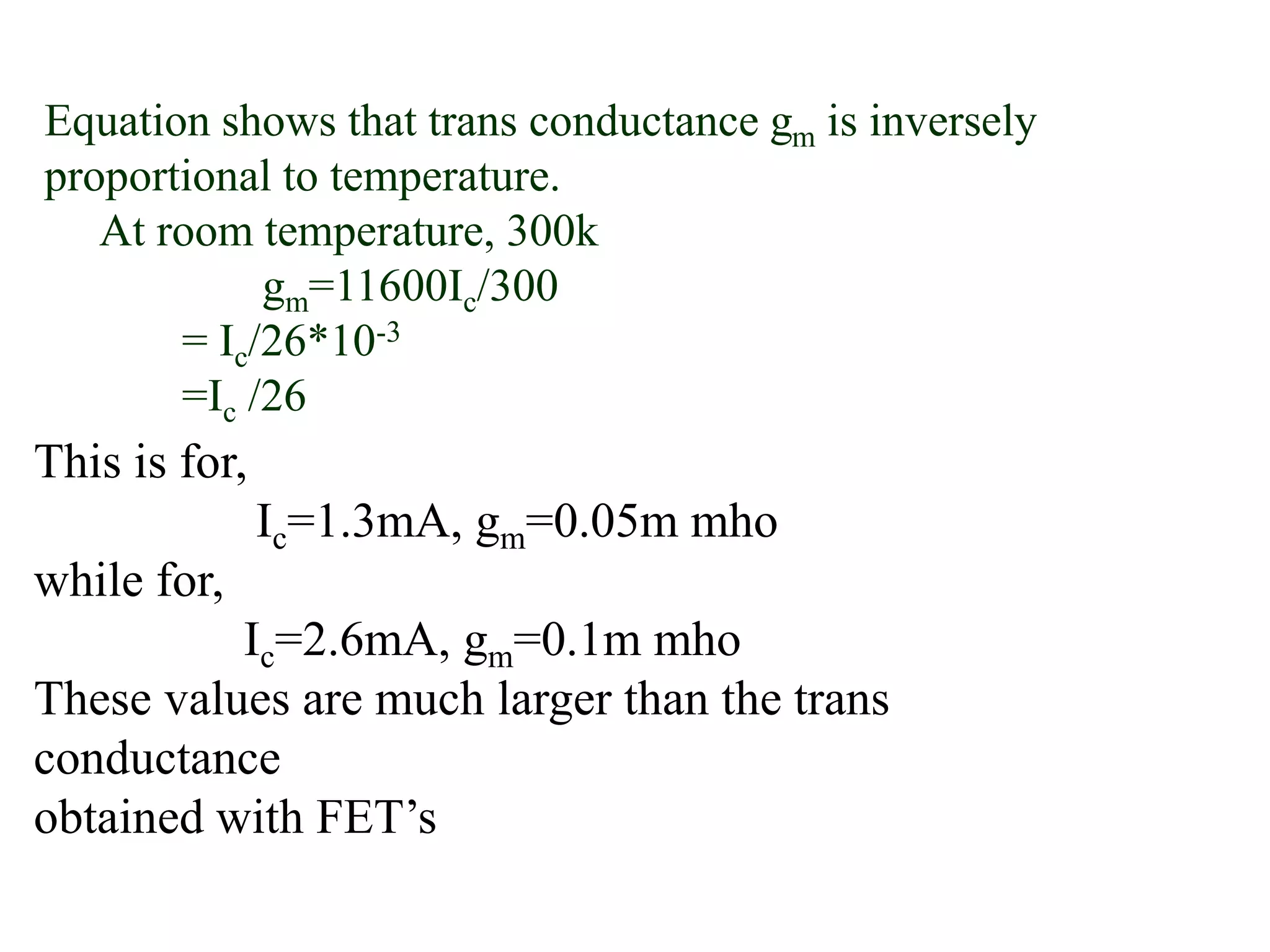 Equation shows that trans conductance gm is inversely
proportional to temperature.
At room temperature, 300k
gm=11600Ic/300
= Ic/26*10-3
=Ic /26
This is for,
Ic=1.3mA, gm=0.05m mho
while for,
Ic=2.6mA, gm=0.1m mho
These values are much larger than the trans
conductance
obtained with FET’s
 