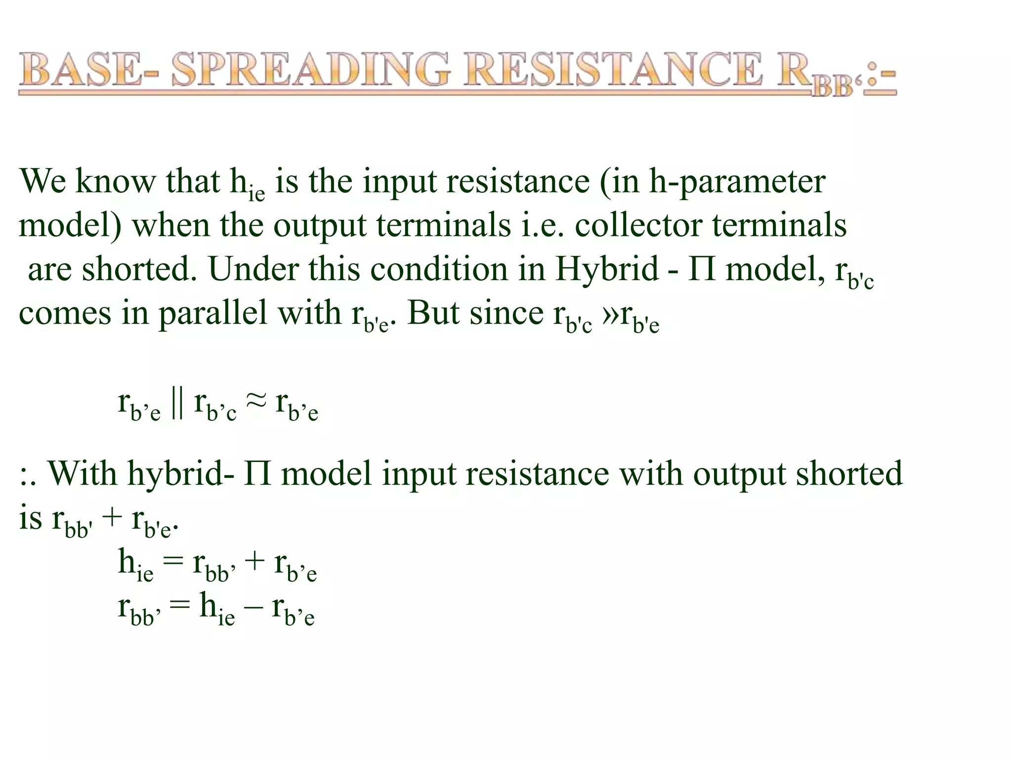 We know that hie is the input resistance (in h-parameter
model) when the output terminals i.e. collector terminals
are shorted. Under this condition in Hybrid -  model, rb'c
comes in parallel with rb'e. But since rb'c »rb'e
rb’e || rb’c ≈ rb’e
:. With hybrid-  model input resistance with output shorted
is rbb' + rb'e.
hie = rbb’ + rb’e
rbb’ = hie – rb’e
 